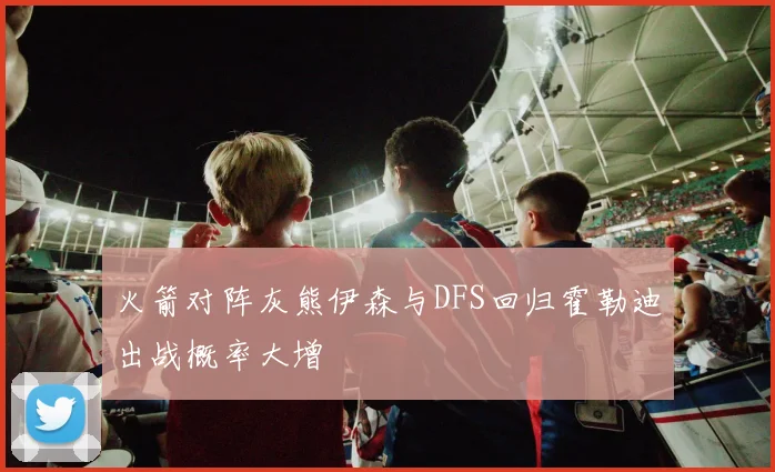 火箭对阵灰熊伊森与DFS回归霍勒迪出战概率大增