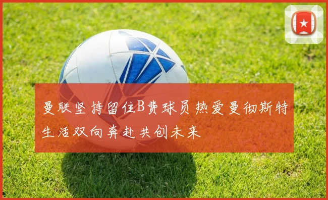 曼联坚持留住B费球员热爱曼彻斯特生活双向奔赴共创未来