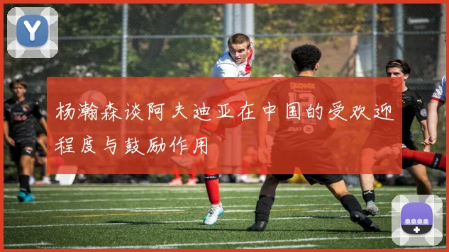 杨瀚森谈阿夫迪亚在中国的受欢迎程度与鼓励作用