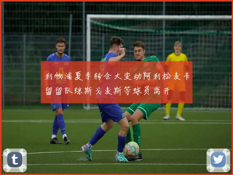 利物浦夏季转会大变动阿利松麦卡留留队琼斯戈麦斯等球员离开