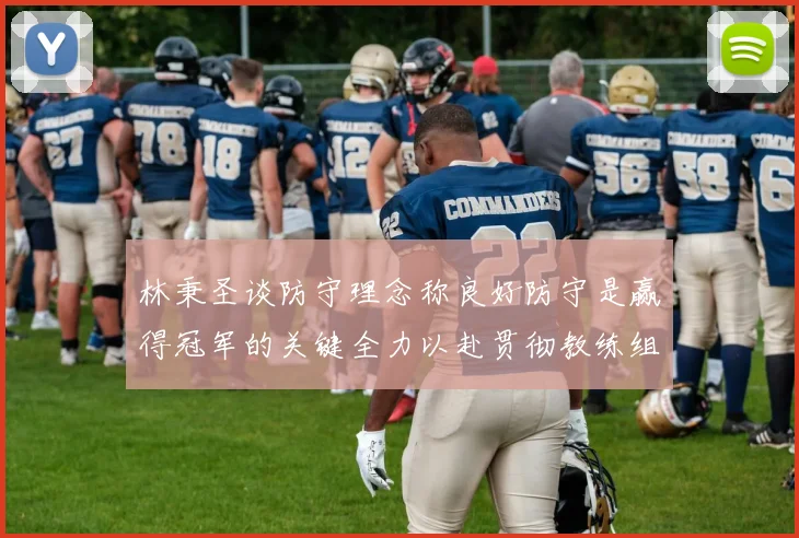 林秉圣谈防守理念称良好防守是赢得冠军的关键全力以赴贯彻教练组战术