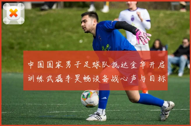 中国国家男子足球队抵达金华开启训练武磊李昊畅谈备战心声与目标