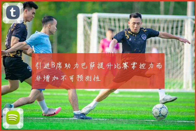 引进B席助力巴萨提升比赛掌控力而非增加不可预测性