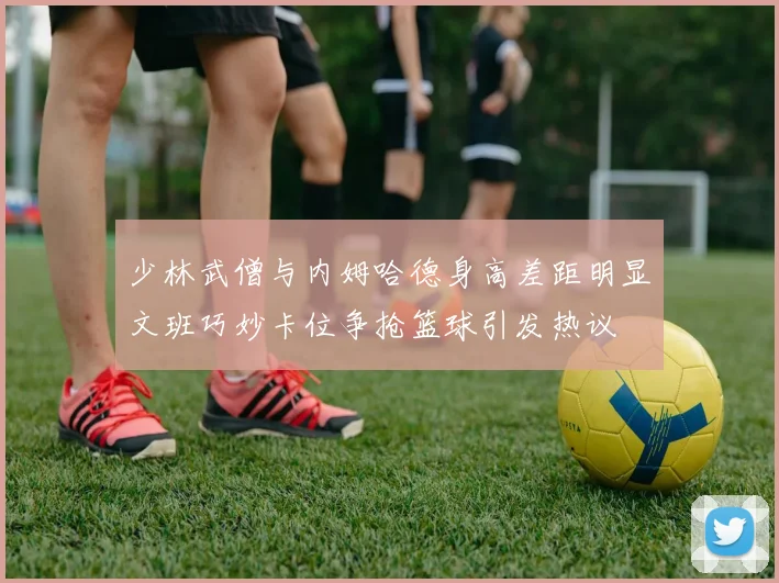 少林武僧与内姆哈德身高差距明显文班巧妙卡位争抢篮球引发热议