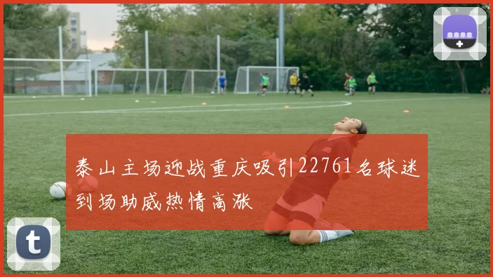 泰山主场迎战重庆吸引22761名球迷到场助威热情高涨