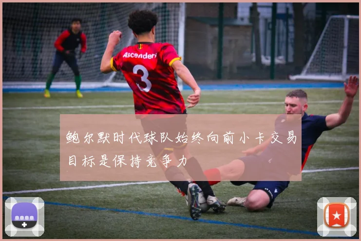 鲍尔默时代球队始终向前小卡交易目标是保持竞争力