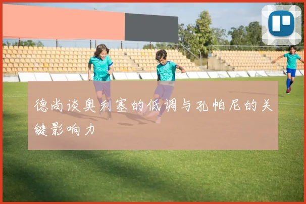 德尚谈奥利塞的低调与孔帕尼的关键影响力