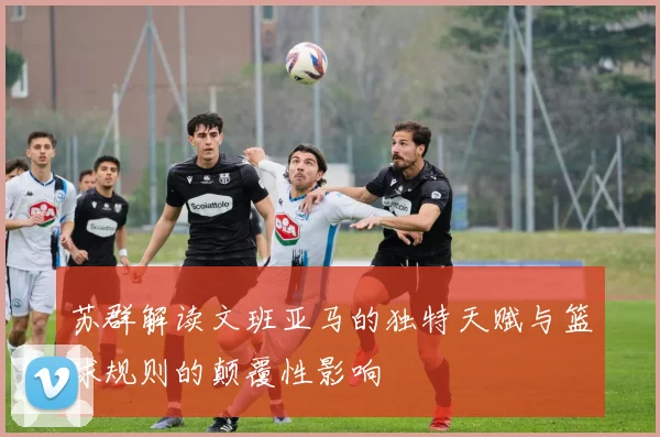 苏群解读文班亚马的独特天赋与篮球规则的颠覆性影响