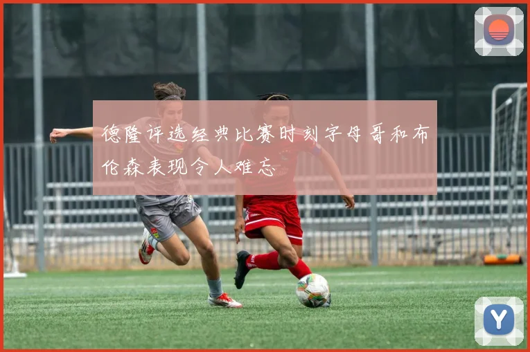德隆评选经典比赛时刻字母哥和布伦森表现令人难忘